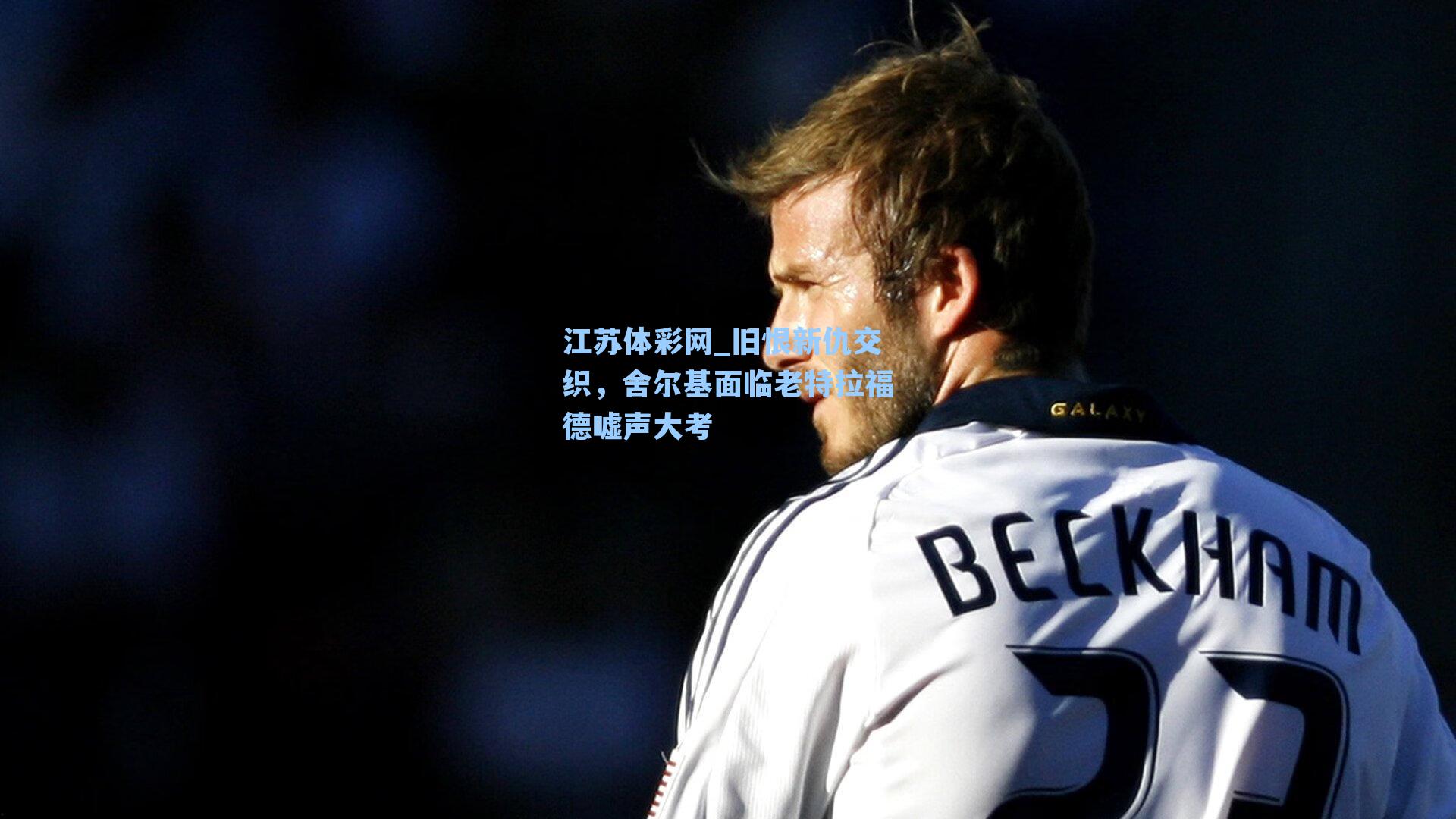 旧恨新仇交织，舍尔基面临老特拉福德嘘声大考