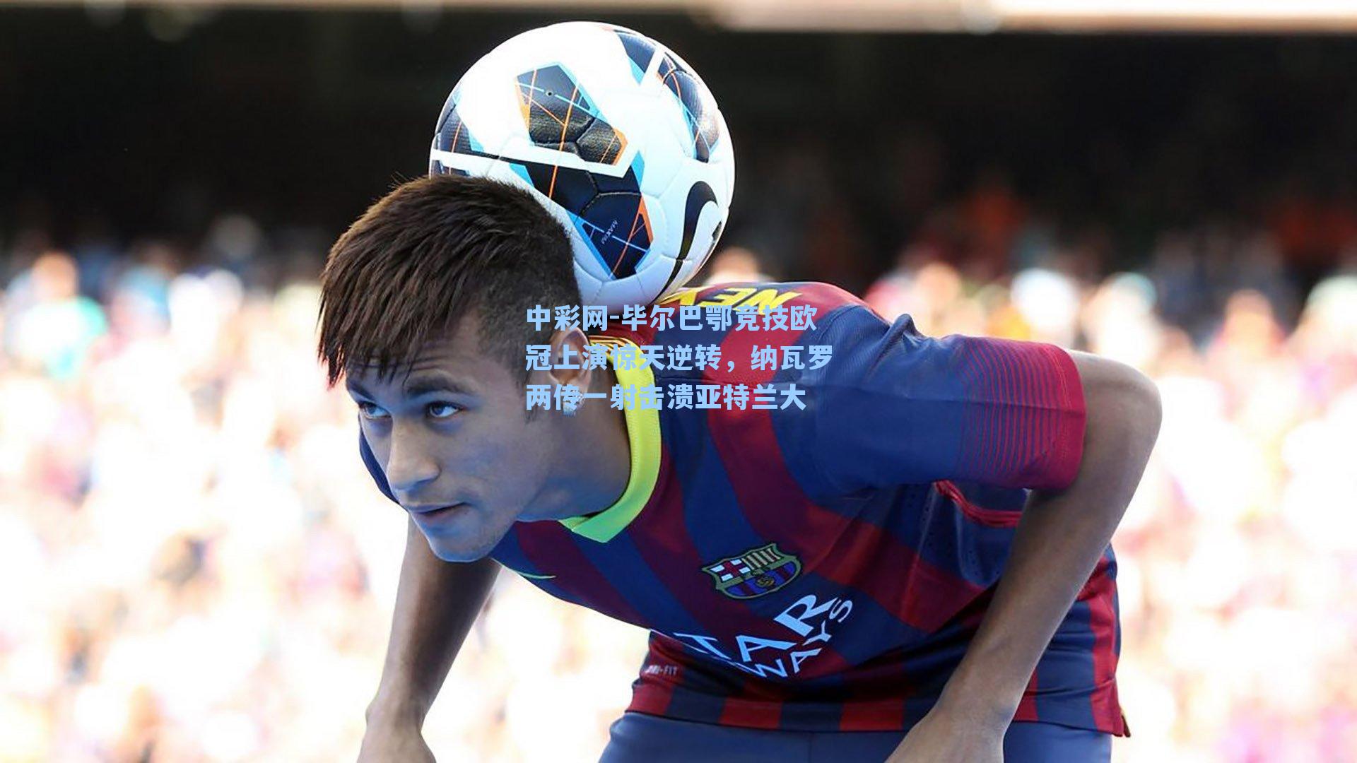 中彩网-毕尔巴鄂竞技欧冠上演惊天逆转，纳瓦罗两传一射击溃亚特兰大