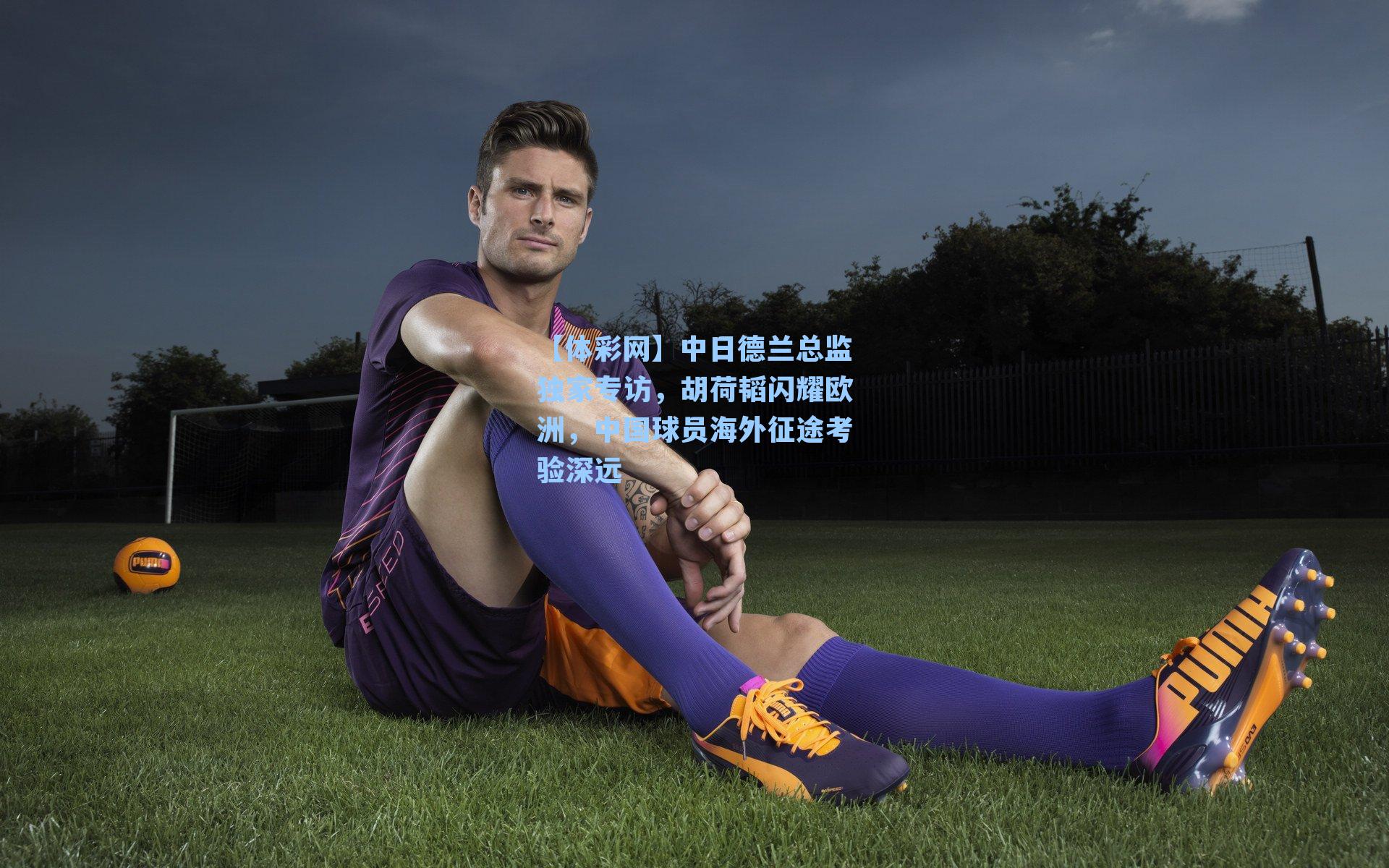 中日德兰总监独家专访，胡荷韬闪耀欧洲，中国球员海外征途考验深远